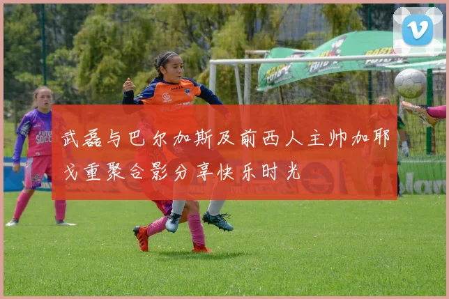 武磊与巴尔加斯及前西人主帅加耶戈重聚合影分享快乐时光