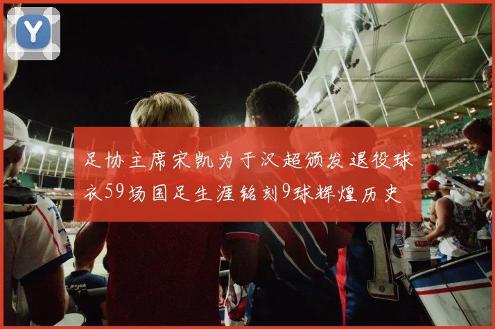 足协主席宋凯为于汉超颁发退役球衣59场国足生涯铭刻9球辉煌历史