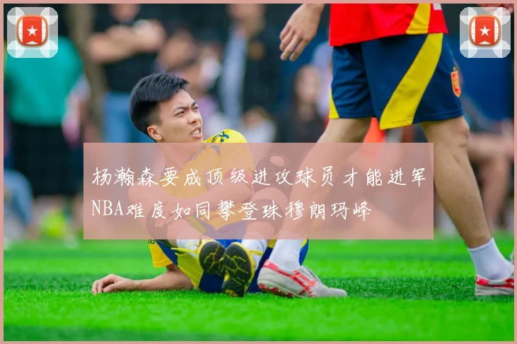 杨瀚森要成顶级进攻球员才能进军NBA难度如同攀登珠穆朗玛峰