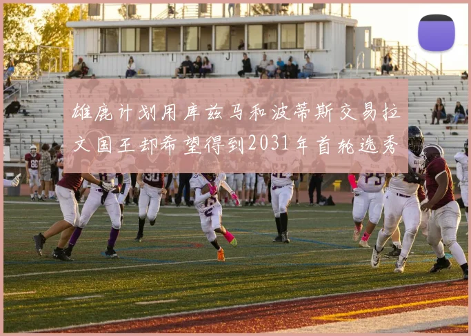 雄鹿计划用库兹马和波蒂斯交易拉文国王却希望得到2031年首轮选秀权