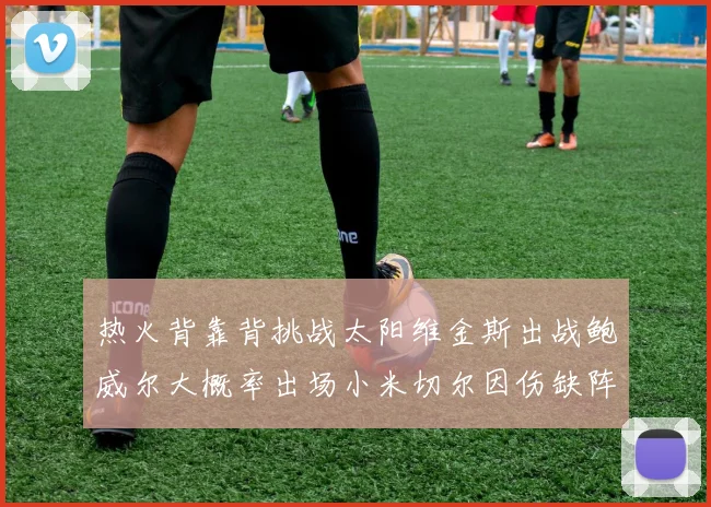 热火背靠背挑战太阳维金斯出战鲍威尔大概率出场小米切尔因伤缺阵