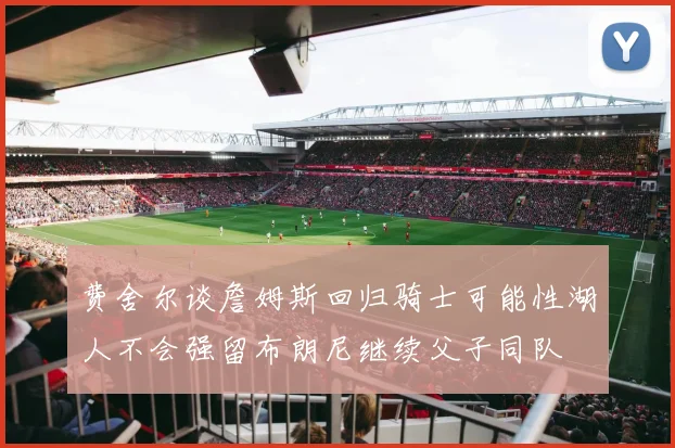 费舍尔谈詹姆斯回归骑士可能性湖人不会强留布朗尼继续父子同队