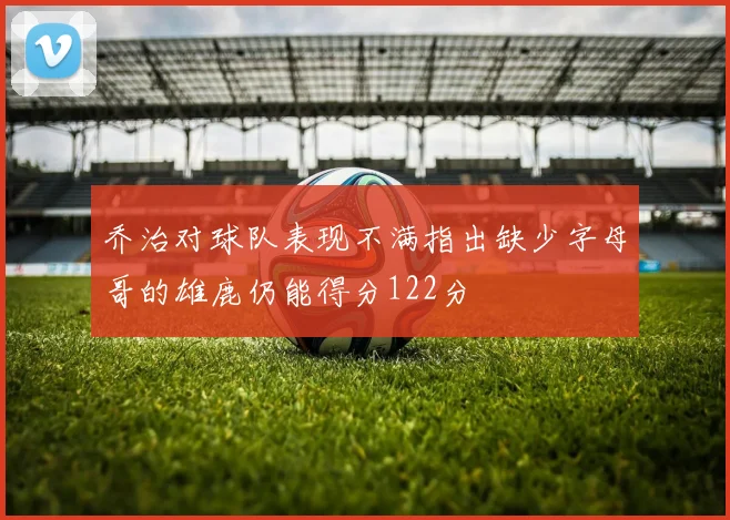 乔治对球队表现不满指出缺少字母哥的雄鹿仍能得分122分