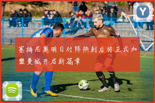 塞梅尼奥明日对阵热刺后将正式加盟曼城开启新篇章