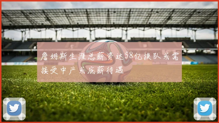 詹姆斯生涯总薪资达58亿换队或需接受中产或底薪待遇