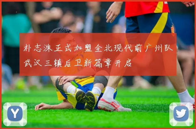 朴志洙正式加盟全北现代前广州队武汉三镇后卫新篇章开启